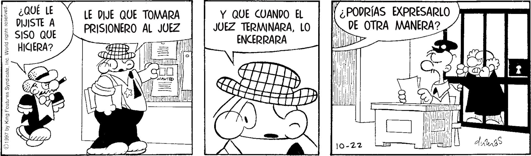 Comics OCR: 1997 by King Features SyndicateInc. World rights reserved. ¿QUÉ LE DIJISTE A SISO QUE HICIERA? LE DIJE QUE TOMARA PRISIONERO AL JUEZ Y QUE CUANDO EL JUEZ TERMINARALO ENCERRARA ¿PODRÍAS EXPRESARLO DE OTRA MANERA? WANTED 10-22 dumas 1997 by King Features SyndicateInc. World rights reserved . ¿ QUÉ LE DIJISTE A SISO QUE HICIERA ? LE DIJE QUE TOMARA PRISIONERO AL JUEZ Y QUE CUANDO EL JUEZ TERMINARALO ENCERRARA ¿ PODRÍAS EXPRESARLO DE OTRA MANERA ? WANTED 10-22 dumas