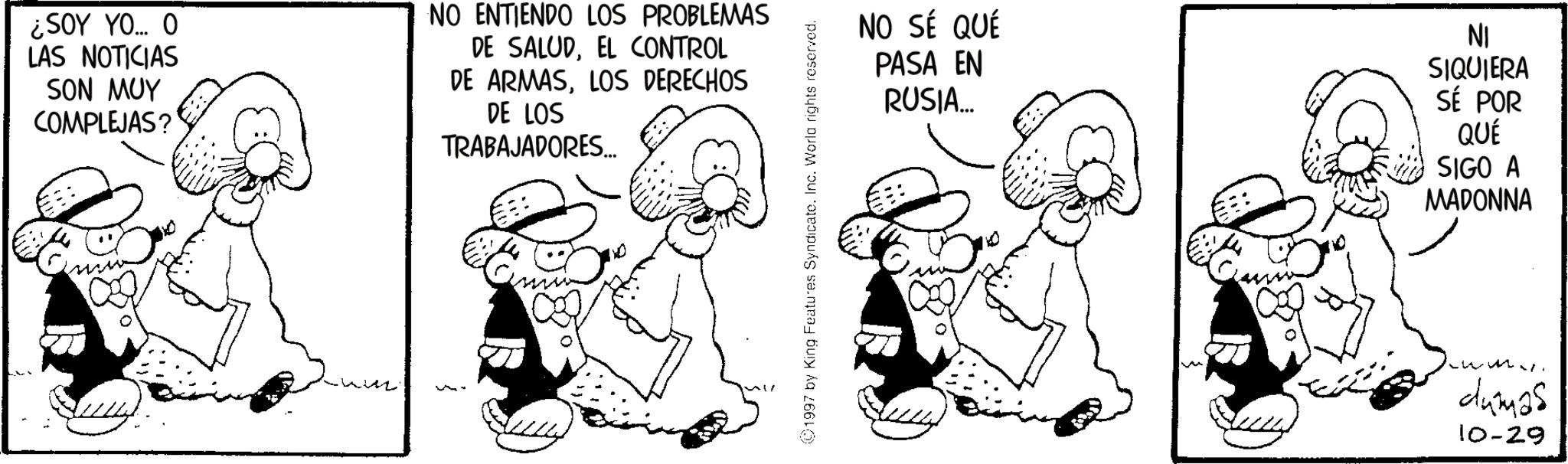 Animated cartoon OCR: ¿SOY YO... O LAS NOTICIAS SON MUY COMPLEJAS? NO ENTIENDO LOS PROBLEMAS DE SALUDEL CONTROL DE ARMASLOS DERECHOS DE LOS TRABAJADORES... 1997 by King Features Syndicate. Inc. World rights reserved. NO SÉ QUÉ PASA EN RUSIA... C NI SIQUIERA SÉ POR QUÉ SIGO A MADONNA dumas 10-29 ¿ SOY YO ... O LAS NOTICIAS SON MUY COMPLEJAS ? NO ENTIENDO LOS PROBLEMAS DE SALUDEL CONTROL DE ARMASLOS DERECHOS DE LOS TRABAJADORES ... 1997 by King Features Syndicate . Inc. World rights reserved . NO SÉ QUÉ PASA EN RUSIA ... C NI SIQUIERA SÉ POR QUÉ SIGO A MADONNA dumas 10-29