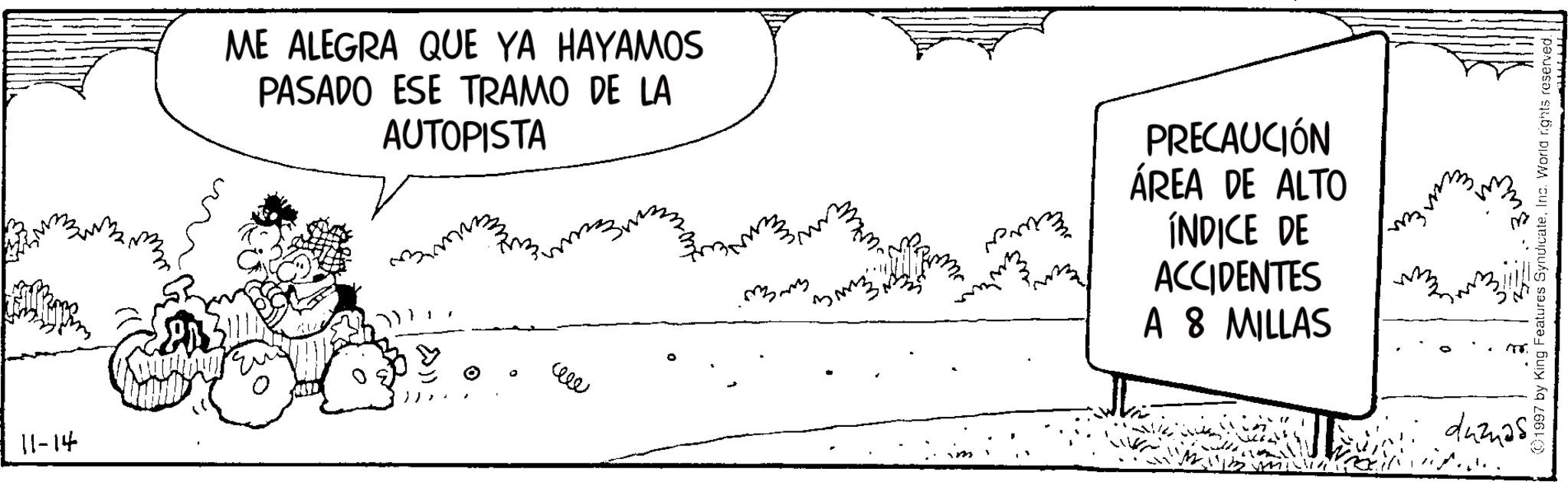 Comics OCR: 11-14 ME ALEGRA QUE YA HAYAMOS PASADO ESE TRAMO DE LA AUTOPISTA ? ??? PRECAUCIÓN ÁREA DE ALTO ÍNDICE DE ACCIDENTES A 8 MILLAS 1997 by King Features SyndicateInc. World rights reserved. duznas11-14 ME ALEGRA QUE YA HAYAMOS PASADO ESE TRAMO DE LA AUTOPISTA ? ??? PRECAUCIÓN ÁREA DE ALTO ÍNDICE DE ACCIDENTES A 8 MILLAS 1997 by King Features SyndicateInc. World rights reserved . duznas