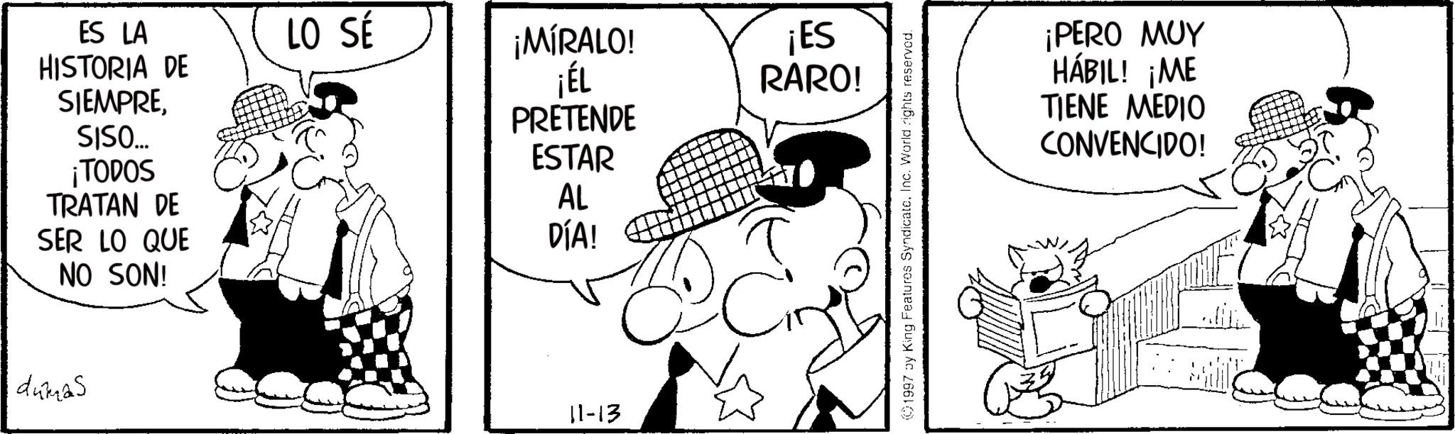 Photo caption OCR: ES LA LO SÉ HISTORIA DE SIEMPRE¡MÍRALO! ¡ÉL PRETENDE ¡ES RARO! SISO... ESTAR ¡TODOS TRATAN DE AL SER LO QUE NO SON! DÍA! dumas 11-13 1997 by King Features SyndicateInc. World rights reserved. ¡PERO MUY HÁBIL! ¡ME TIENE MEDIO CONVENCIDO! ES LA LO SÉ HISTORIA DE SIEMPRE¡ MÍRALO ! ¡ ÉL PRETENDE ¡ ES RARO ! SISO ... ESTAR ¡ TODOS TRATAN DE AL SER LO QUE NO SON ! DÍA ! dumas 11-13 1997 by King Features SyndicateInc. World rights reserved . ¡ PERO MUY HÁBIL ! ¡ ME TIENE MEDIO CONVENCIDO !