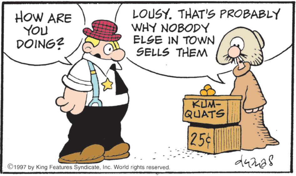 Humour OCR: HOW ARE YOU DOING? LOUSY. THAT'S PROBABLY WHY NOBODY ELSE IN TOWN SELLS THEM 1997 by King Features SyndicateInc. World rights reserved. KUM- QUATS 25¢ damas HOW ARE YOU DOING ? LOUSY . THAT'S PROBABLY WHY NOBODY ELSE IN TOWN SELLS THEM 1997 by King Features SyndicateInc. World rights reserved . KUM- QUATS 25 ¢ damas