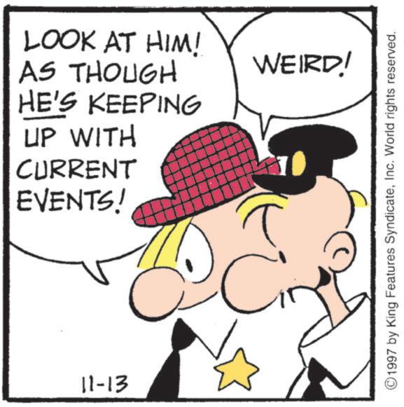 Fictional character OCR: LOOK AT HIM! AS THOUGH HE'S KEEPING UP WITH CURRENT EVENTS! 11-13 WEIRD! ©1997 by King Features SyndicateInc. World rights reserved. LOOK AT HIM ! AS THOUGH HE'S KEEPING UP WITH CURRENT EVENTS ! 11-13 WEIRD ! © 1997 by King Features SyndicateInc. World rights reserved .
