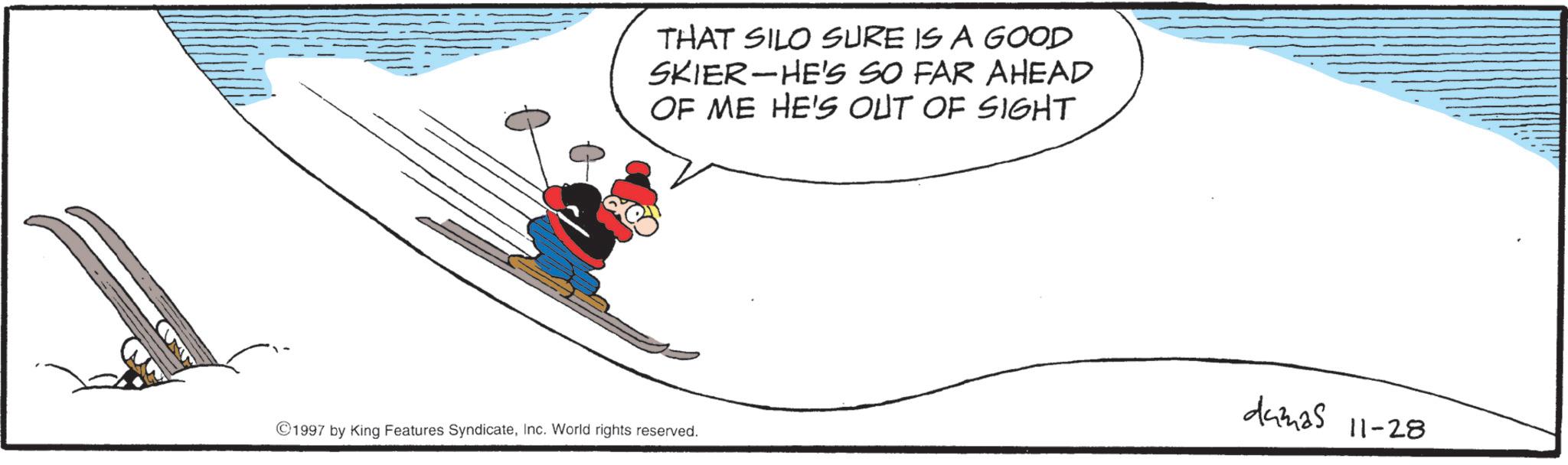 Winter sports OCR: THAT SILO SURE IS A GOOD SKIER HE'S SO FAR AHEAD - OF ME HE'S OUT OF SIGHT 1997 by King Features SyndicateInc. World rights reserved. dumas 11-28 THAT SILO SURE IS A GOOD SKIER HE'S SO FAR AHEAD - OF ME HE'S OUT OF SIGHT 1997 by King Features SyndicateInc. World rights reserved . dumas 11-28