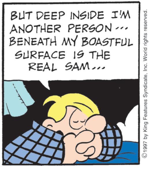 Publication OCR: BUT DEEP INSIDE I'M " ANOTHER PERSON- BENEATH MY BOASTFUL SURFACE IS THE REAL SAM... 1997 by King Features SyndicateInc. World rights reserved. BUT DEEP INSIDE I'M " ANOTHER PERSON- BENEATH MY BOASTFUL SURFACE IS THE REAL SAM ... 1997 by King Features SyndicateInc. World rights reserved .
