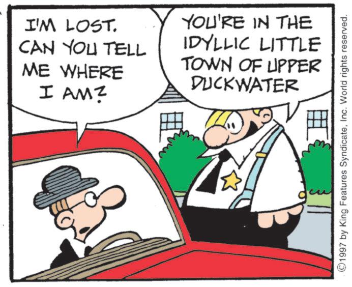 Photo caption OCR: I'M LOST. CAN YOU TELL ME WHERE I AM? YOU'RE IN THE IDYLLIC LITTLE TOWN OF UPPER DUCKWATER ©1997 by King Features SyndicateInc. World rights reserved. I'M LOST . CAN YOU TELL ME WHERE I AM ? YOU'RE IN THE IDYLLIC LITTLE TOWN OF UPPER DUCKWATER © 1997 by King Features SyndicateInc. World rights reserved .