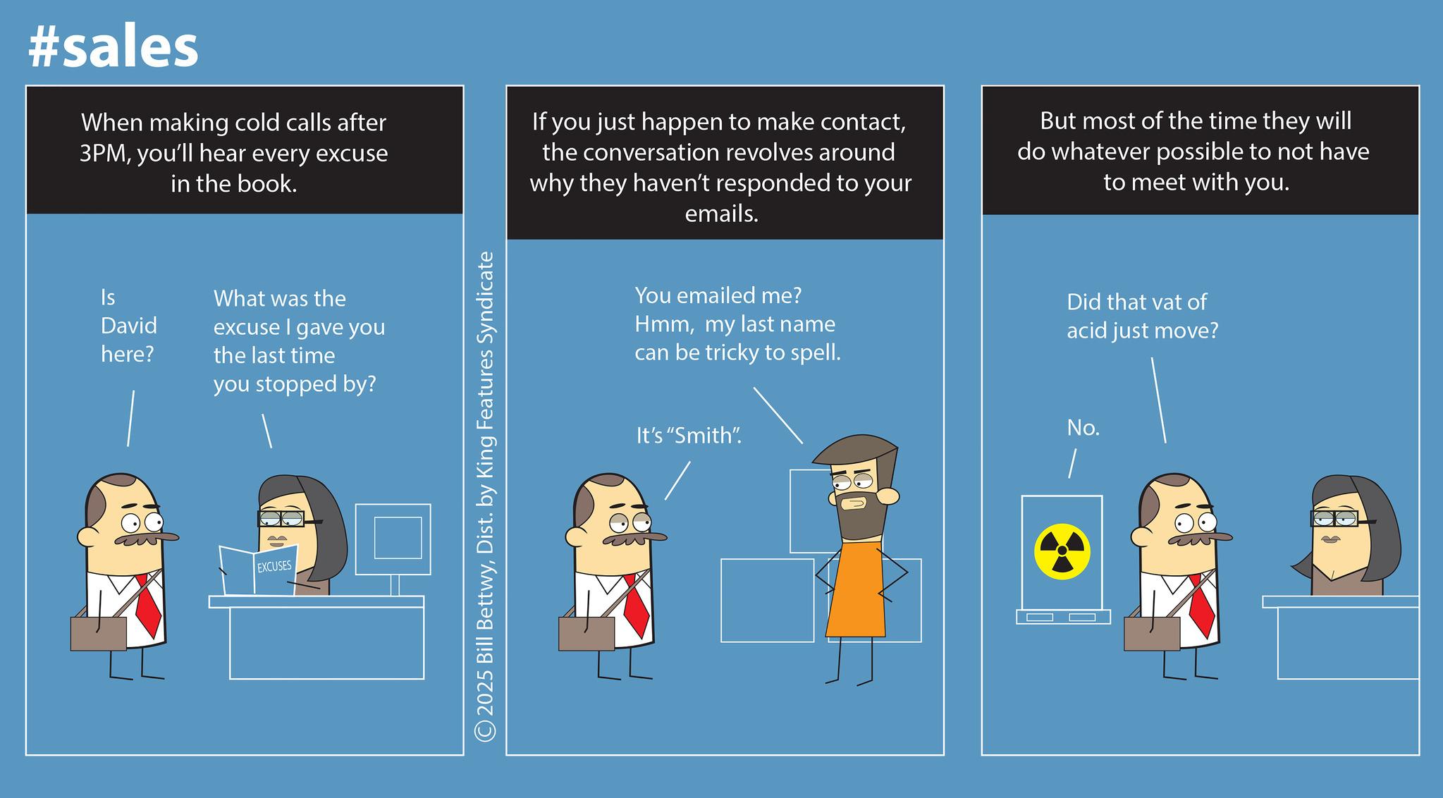 Science OCR: #sales When making cold calls after 3PMyou'll hear every excuse in the book. If you just happen to make contactthe conversation revolves around why they haven't responded to your emails. But most of the time they will do whatever possible to not have to meet with you. Is What was the David excuse I gave you here? the last time you stopped by? EXCUSES © 2025 Bill BettwyDist. by King Features Syndicate You emailed me? Hmmmy last name can be tricky to spell. Did that vat of acid just move? It's "Smith". No. #sales When making cold calls after 3PMyou'll hear every excuse in the book . If you just happen to make contactthe conversation revolves around why they haven't responded to your emails . But most of the time they will do whatever possible to not have to meet with you . Is What was the David excuse I gave you here ? the last time you stopped by ? EXCUSES © 2025 Bill BettwyDist . by King Features Syndicate You emailed me ? Hmmmy last name can be tricky to spell . Did that vat of acid just move ? It's " Smith " . No.