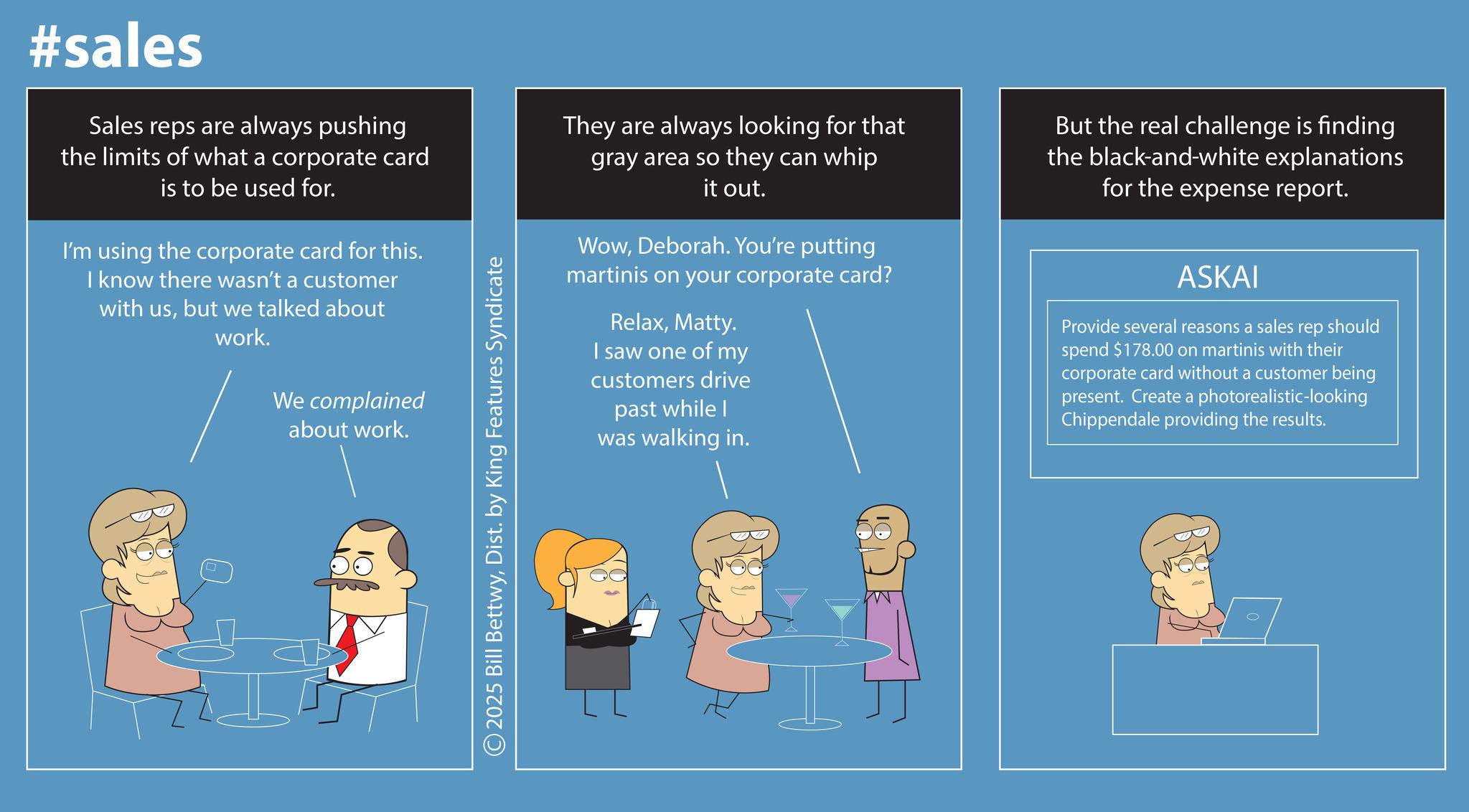 Screenshot OCR: #sales Sales reps are always pushing the limits of what a corporate card is to be used for. I'm using the corporate card for this. I know there wasn't a customer with usbut we talked about work. We complained about work. © 2025 Bill BettwyDist. by King Features Syndicate They are always looking for that gray area so they can whip it out. WowDeborah. You're putting martinis on your corporate card? RelaxMatty. I saw one of my customers drive past while I was walking in. But the real challenge is finding the black-and-white explanations for the expense report. ASKAI Provide several reasons a sales rep should spend $178.00 on martinis with their corporate card without a customer being present. Create a photorealistic-looking Chippendale providing the results. #sales Sales reps are always pushing the limits of what a corporate card is to be used for . I'm using the corporate card for this . I know there wasn't a customer with usbut we talked about work . We complained about work . © 2025 Bill BettwyDist . by King Features Syndicate They are always looking for that gray area so they can whip it out . WowDeborah . You're putting martinis on your corporate card ? RelaxMatty . I saw one of my customers drive past while I was walking in . But the real challenge is finding the black - and - white explanations for the expense report . ASKAI Provide several reasons a sales rep should spend $ 178.00 on martinis with their corporate card without a customer being present . Create a photorealistic - looking Chippendale providing the results .