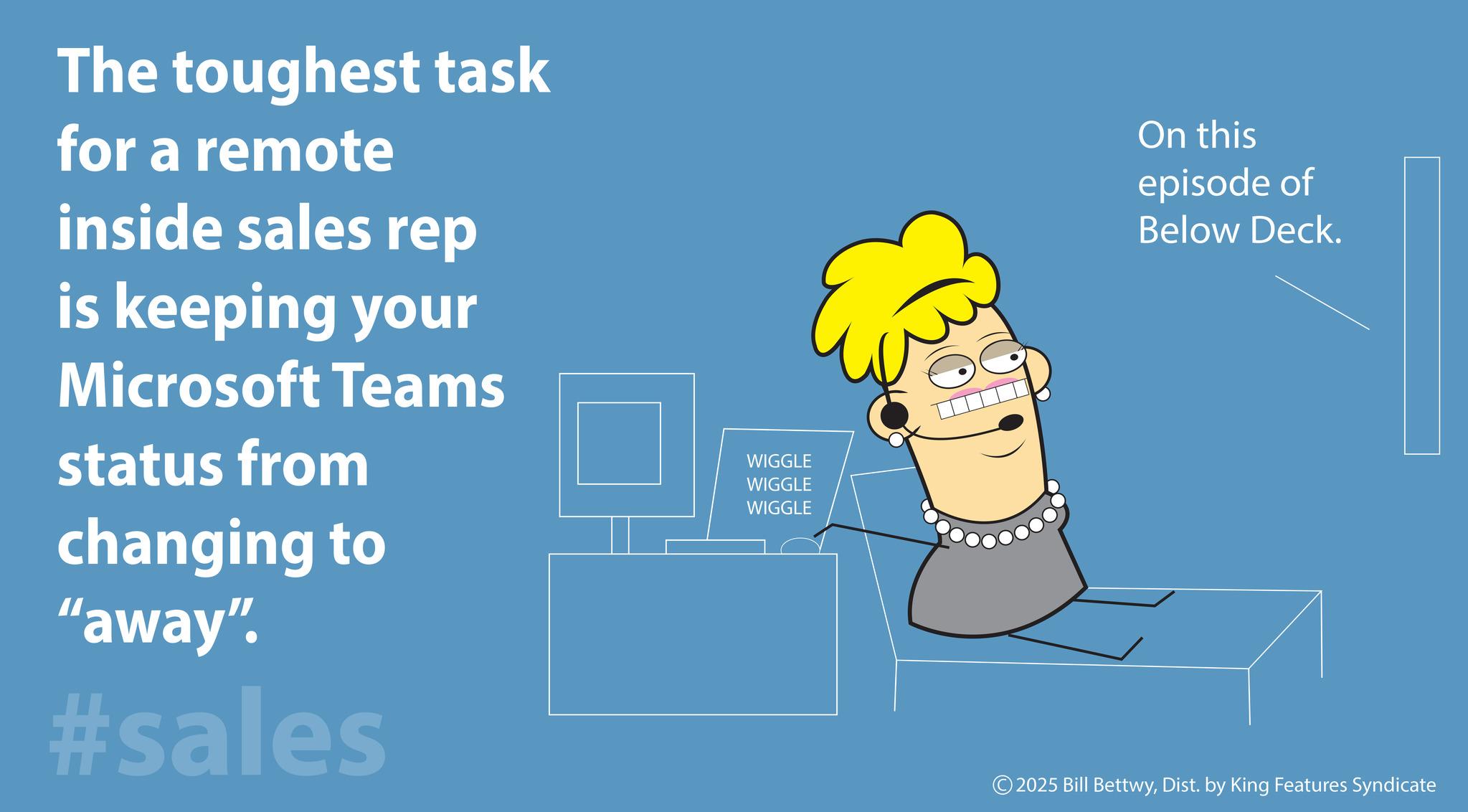 Screenshot OCR: The toughest task for a remote inside sales rep is keeping your Microsoft Teams status from changing to "away". #sales WIGGLE WIGGLE WIGGLE On this episode of Below Deck. ©2025 Bill BettwyDist. by King Features Syndicate The toughest task for a remote inside sales rep is keeping your Microsoft Teams status from changing to " away " . #sales WIGGLE WIGGLE WIGGLE On this episode of Below Deck . © 2025 Bill BettwyDist . by King Features Syndicate