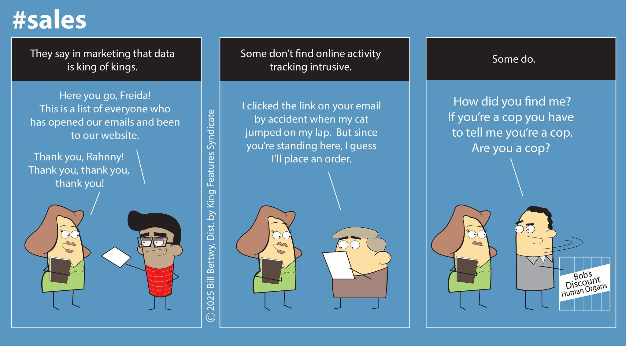Screenshot OCR: #sales They say in marketing that data is king of kings. Here you goFreida! This is a list of everyone who has opened our emails and been to our website. Thank youRahnny! Thank youthank you! ©2025 Bill BettwyDist. by King Features Syndicate Some don't find online activity tracking intrusive. I clicked the link on your email by accident when my cat jumped on my lap. But since you're standing hereI guess I'll place an order. Some do. How did you find me? If you're a cop you have to tell me you're a cop. Are you a cop? Bob's Discount Human Organs #sales They say in marketing that data is king of kings . Here you goFreida ! This is a list of everyone who has opened our emails and been to our website . Thank youRahnny ! Thank youthank youthank you ! © 2025 Bill BettwyDist . by King Features Syndicate Some don't find online activity tracking intrusive . I clicked the link on your email by accident when my cat jumped on my lap . But since you're standing hereI guess I'll place an order . Some do . How did you find me ? If you're a cop you have to tell me you're a cop . Are you a cop ? Bob's Discount Human Organs