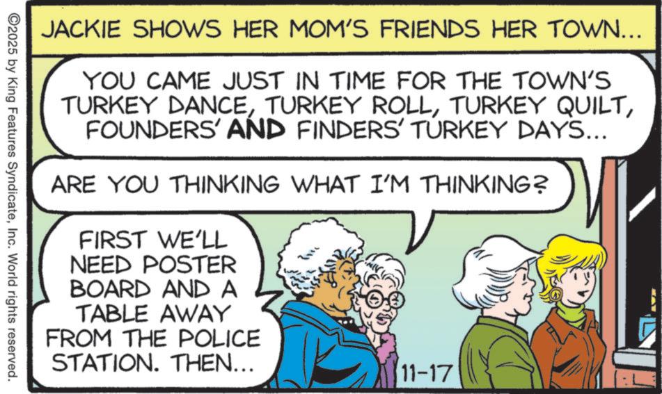 Comedy OCR: JACKIE SHOWS HER MOM'S FRIENDS HER TOWN... YOU CAME JUST IN TIME FOR THE TOWN'S TURKEY DANCEFOUNDERS' AND FINDERS' TURKEY DAYS... ARE YOU THINKING WHAT I'M THINKING? FIRST WE'LL NEED POSTER BOARD AND A TABLE AWAY FROM THE POLICE STATION. THEN... ?? 11-17 2025 by King Features SyndicateInc. World rights reserved. JACKIE SHOWS HER MOM'S FRIENDS HER TOWN ... YOU CAME JUST IN TIME FOR THE TOWN'S TURKEY DANCETURKEY ROLLTURKEY QUILTFOUNDERS ' AND FINDERS ' TURKEY DAYS ... ARE YOU THINKING WHAT I'M THINKING ? FIRST WE'LL NEED POSTER BOARD AND A TABLE AWAY FROM THE POLICE STATION . THEN ... ? ? 11-17 2025 by King Features SyndicateInc. World rights reserved .