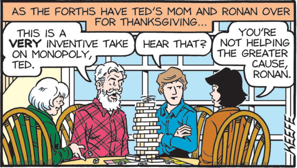 Comics OCR: AS THE FORTHS HAVE TED'S MOM AND RONAN OVER FOR THANKSGIVING... VERY INVENTIVE TAKE HEAR THAT? THIS IS A ON MONOPOLYTED. YOU'RE NOT HELPING THE GREATER CAUSERONAN. NI od EKEEFE AS THE FORTHS HAVE TED'S MOM AND RONAN OVER FOR THANKSGIVING ... VERY INVENTIVE TAKE HEAR THAT ? THIS IS A ON MONOPOLYTED . YOU'RE NOT HELPING THE GREATER CAUSERONAN . NI od EKEEFE