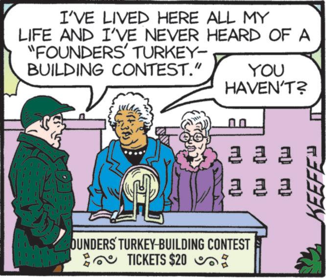 Animated cartoon OCR: I'VE LIVED HERE ALL MY LIFE AND I'VE NEVER HEARD OF A "FOUNDERS' TURKEY- BUILDING CONTEST." YOU HAVEN'T? 2 2 2 2 2 2 OUNDERS TURKEY-BUILDING CONTEST TICKETS $20 x KEEFE I'VE LIVED HERE ALL MY LIFE AND I'VE NEVER HEARD OF A " FOUNDERS ' TURKEY- BUILDING CONTEST . " YOU HAVEN'T ? 2 2 2 2 2 2 OUNDERS TURKEY - BUILDING CONTEST TICKETS $ 20 x KEEFE