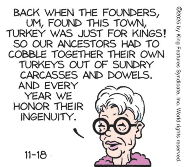 Photo caption OCR: ©2025 by King Features SyndicateInc. World rights reserved. BACK WHEN THE FOUNDERSTURKEY WAS JUST FOR KINGS! SO OUR ANCESTORS HAD TO COBBLE TOGETHER THEIR OWN TURKEYS OUT OF SUNDRY CARCASSES AND DOWELS. AND EVERY YEAR WE HONOR THEIR INGENUITY. 11-18 © 2025 by King Features SyndicateInc. World rights reserved . BACK WHEN THE FOUNDERSFOUND THIS TOWNTURKEY WAS JUST FOR KINGS ! SO OUR ANCESTORS HAD TO COBBLE TOGETHER THEIR OWN TURKEYS OUT OF SUNDRY CARCASSES AND DOWELS . AND EVERY YEAR WE HONOR THEIR INGENUITY . 11-18