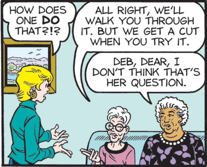 Publication OCR: HOW DOES ONE DO THAT?!? ALL RIGHTWE'LL WALK YOU THROUGH IT. BUT WE GET A CUT WHEN YOU TRY IT. DEBI DON'T THINK THAT'S HER QUESTION. HOW DOES ONE DO THAT ? ! ? ALL RIGHTWE'LL WALK YOU THROUGH IT . BUT WE GET A CUT WHEN YOU TRY IT . DEBI DON'T THINK THAT'S HER QUESTION .
