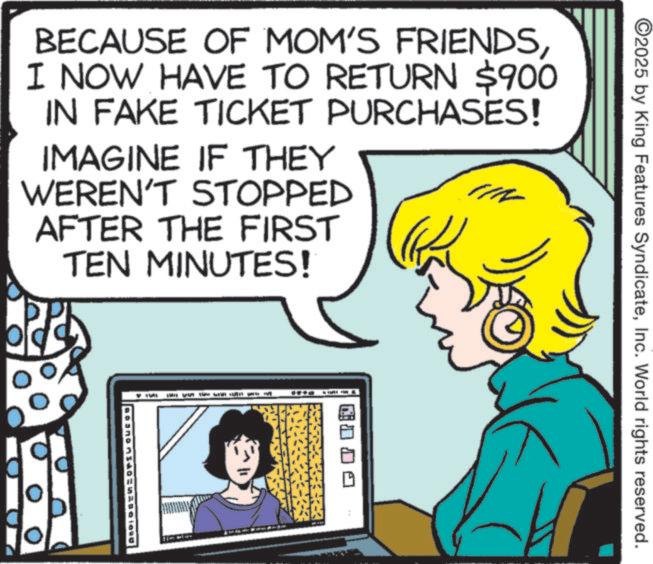 Pleased OCR: ©2025 by King Features SyndicateInc. World rights reserved. BECAUSE OF MOM'S FRIENDSI NOW HAVE TO RETURN $900 IN FAKE TICKET PURCHASES! IMAGINE IF THEY WEREN'T STOPPED AFTER THE FIRST TEN MINUTES! © 2025 by King Features SyndicateInc. World rights reserved . BECAUSE OF MOM'S FRIENDSI NOW HAVE TO RETURN $ 900 IN FAKE TICKET PURCHASES ! IMAGINE IF THEY WEREN'T STOPPED AFTER THE FIRST TEN MINUTES !