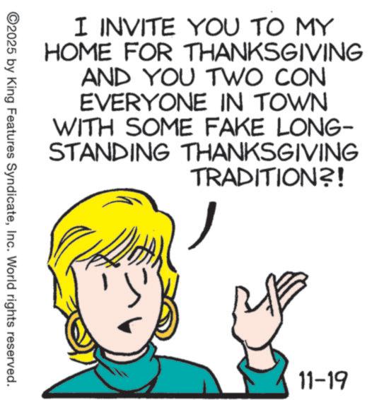 Graphics OCR: I INVITE YOU TO MY HOME FOR THANKSGIVING AND YOU TWO CON EVERYONE IN TOWN WITH SOME FAKE LONG- STANDING THANKSGIVING TRADITION?! ©2025 by King Features SyndicateInc. World rights reserved. 11-19 I INVITE YOU TO MY HOME FOR THANKSGIVING AND YOU TWO CON EVERYONE IN TOWN WITH SOME FAKE LONG- STANDING THANKSGIVING TRADITION ?! © 2025 by King Features SyndicateInc. World rights reserved . 11-19
