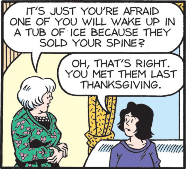 Animated cartoon OCR: IT'S JUST YOU'RE AFRAID ONE OF YOU WILL WAKE UP IN A TUB OF ICE BECAUSE THEY SOLD YOUR SPINE? OHTHAT'S RIGHT. YOU MET THEM LAST THANKSGIVING. IT'S JUST YOU'RE AFRAID ONE OF YOU WILL WAKE UP IN A TUB OF ICE BECAUSE THEY SOLD YOUR SPINE ? OHTHAT'S RIGHT . YOU MET THEM LAST THANKSGIVING .