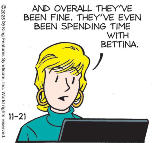 Animated cartoon OCR: AND OVERALL THEY'VE BEEN FINE. THEY'VE EVEN BEEN SPENDING TIME WITH BETTINA. ©2025 by King Features SyndicateInc. World rights reserved. 11-21 AND OVERALL THEY'VE BEEN FINE . THEY'VE EVEN BEEN SPENDING TIME WITH BETTINA . © 2025 by King Features SyndicateInc. World rights reserved . 11-21