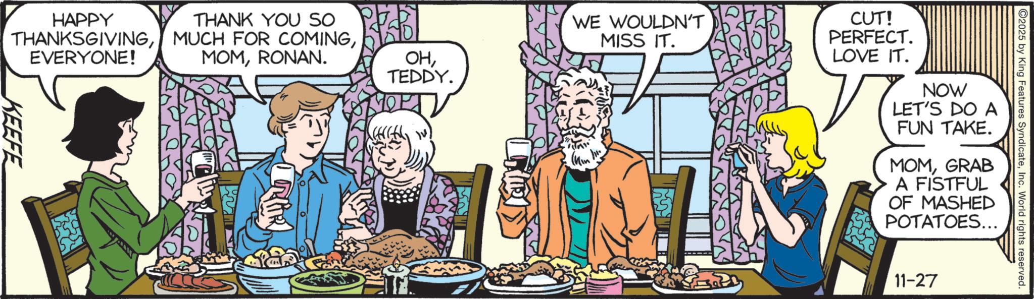 Fictional character OCR: HAPPY THANK YOU SO THANKSGIVINGEVERYONE! MOMRONAN. OHTEDDY. KEEFE 2025 by King Features SyndicateInc. World rights reserved. WE WOULDN'T MISS IT. CUT! PERFECT. LOVE IT. NOW LET'S DO A FUN TAKE. MOMGRAB A FISTFUL OF MASHED POTATOES... 11-27 HAPPY THANK YOU SO THANKSGIVINGMUCH FOR COMINGEVERYONE ! MOMRONAN . OHTEDDY . KEEFE 2025 by King Features SyndicateInc. World rights reserved . WE WOULDN'T MISS IT . CUT ! PERFECT . LOVE IT . NOW LET'S DO A FUN TAKE . MOMGRAB A FISTFUL OF MASHED POTATOES ... 11-27