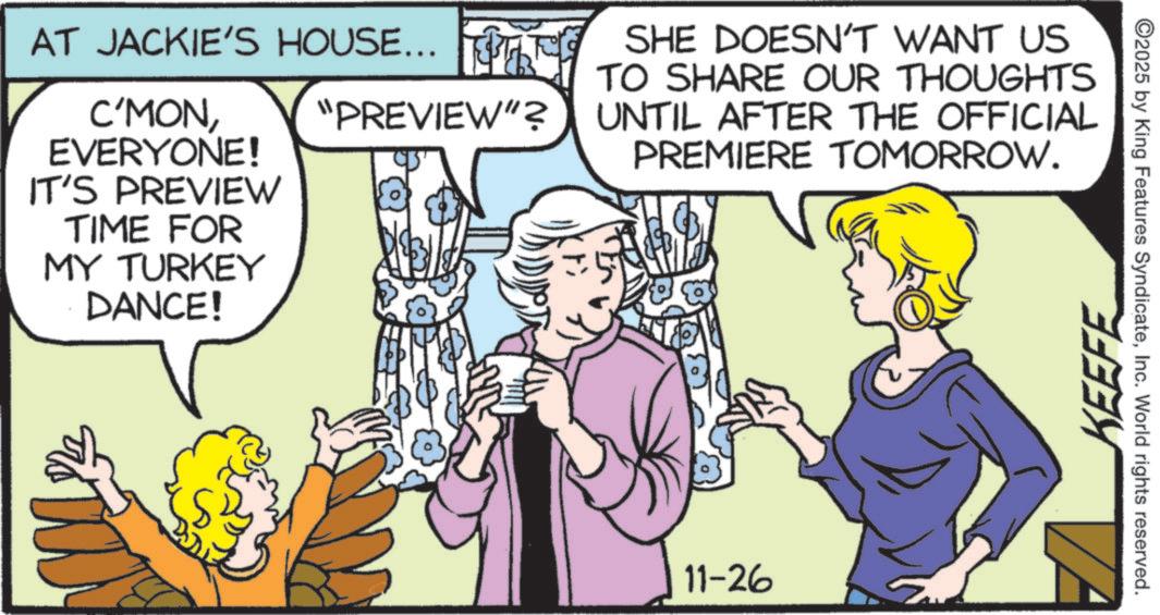 Comic book OCR: AT JACKIE'S HOUSE... SHE DOESN'T WANT US C'MONEVERYONE! "PREVIEW"? TO SHARE OUR THOUGHTS UNTIL AFTER THE OFFICIAL PREMIERE TOMORROW. IT'S PREVIEW TIME FOR MY TURKEY DANCE! 11-26 KEEFE ©2025 by King Features SyndicateInc. World rights reserved. AT JACKIE'S HOUSE ... SHE DOESN'T WANT US C'MONEVERYONE ! " PREVIEW " ? TO SHARE OUR THOUGHTS UNTIL AFTER THE OFFICIAL PREMIERE TOMORROW . IT'S PREVIEW TIME FOR MY TURKEY DANCE ! 11-26 KEEFE © 2025 by King Features SyndicateInc. World rights reserved .
