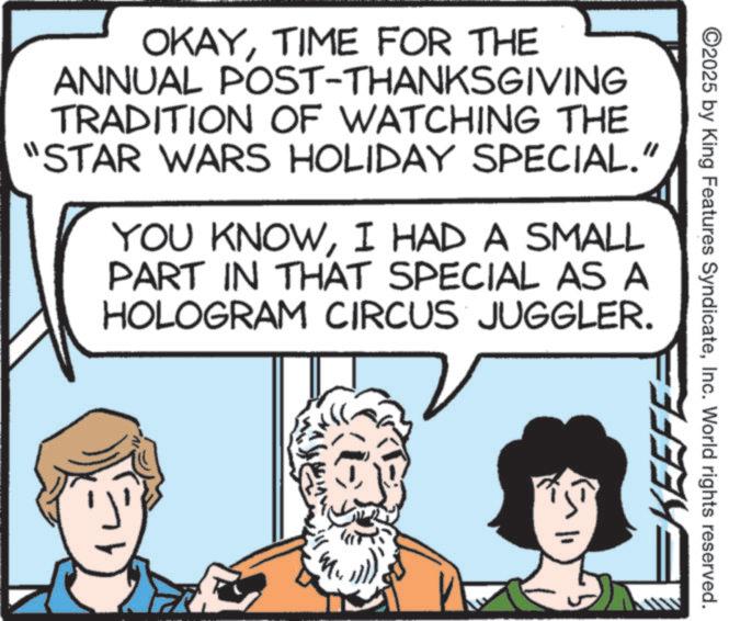 Comics OCR: OKAYTIME FOR THE ANNUAL POST-THANKSGIVING TRADITION OF WATCHING THE "STAR WARS HOLIDAY SPECIAL." YOU KNOWI HAD A SMALL PART IN THAT SPECIAL AS A HOLOGRAM CIRCUS JUGGLER. KEEFE ©2025 by King Features SyndicateInc. World rights reserved. OKAYTIME FOR THE ANNUAL POST - THANKSGIVING TRADITION OF WATCHING THE " STAR WARS HOLIDAY SPECIAL . " YOU KNOWI HAD A SMALL PART IN THAT SPECIAL AS A HOLOGRAM CIRCUS JUGGLER . KEEFE © 2025 by King Features SyndicateInc. World rights reserved .