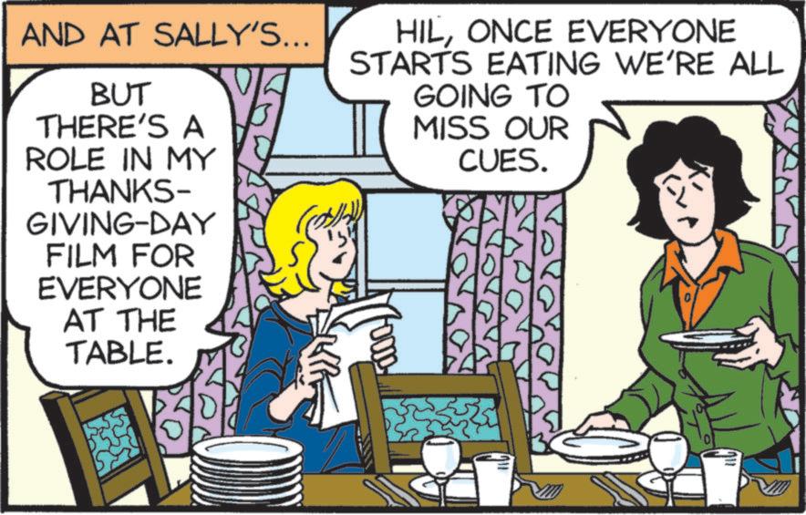 Animated cartoon OCR: AND AT SALLY'S... BUT THERE'S A ROLE IN MY THANKS- GIVING-DAY FILM FOR EVERYONE AT THE TABLE. HILONCE EVERYONE STARTS EATING WE'RE ALL GOING TO MISS OUR CUES. AND AT SALLY'S ... BUT THERE'S A ROLE IN MY THANKS- GIVING - DAY FILM FOR EVERYONE AT THE TABLE . HILONCE EVERYONE STARTS EATING WE'RE ALL GOING TO MISS OUR CUES .