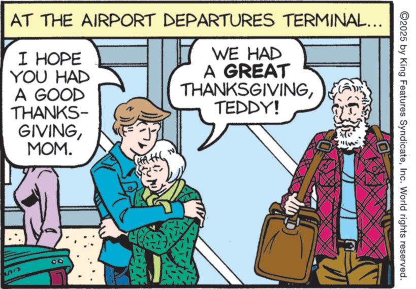Publication OCR: ©2025 by King Features SyndicateInc. World rights reserved. AT THE AIRPORT DEPARTURES TERMINAL... I HOPE YOU HAD A GOOD WE HAD A GREAT THANKSGIVINGTEDDY! THANKS- GIVINGMOM. ? © 2025 by King Features SyndicateInc. World rights reserved . AT THE AIRPORT DEPARTURES TERMINAL ... I HOPE YOU HAD A GOOD WE HAD A GREAT THANKSGIVINGTEDDY ! THANKS- GIVINGMOM . ?