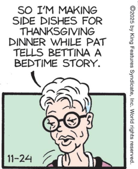 Animation OCR: SO I'M MAKING SIDE DISHES FOR THANKSGIVING DINNER WHILE PAT TELLS BETTINA A BEDTIME STORY. 11-24 ©2025 by King Features SyndicateInc. World rights reserved. SO I'M MAKING SIDE DISHES FOR THANKSGIVING DINNER WHILE PAT TELLS BETTINA A BEDTIME STORY . 11-24 © 2025 by King Features SyndicateInc. World rights reserved .