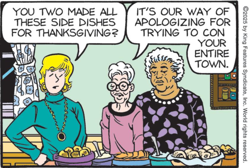Animation OCR: ©2025 by King Features SyndicateInc. World rights reserved. YOU TWO MADE ALL THESE SIDE DISHES FOR THANKSGIVING? IT'S OUR WAY OF APOLOGIZING FOR TRYING TO CON YOUR ENTIRE TOWN. © 2025 by King Features SyndicateInc. World rights reserved . YOU TWO MADE ALL THESE SIDE DISHES FOR THANKSGIVING ? IT'S OUR WAY OF APOLOGIZING FOR TRYING TO CON YOUR ENTIRE TOWN .