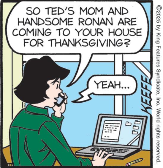 Graphics OCR: SO TED'S MOM AND HANDSOME RONAN ARE COMING TO YOUR HOUSE FOR THANKSGIVING? YEAH... KEEFE ©2025 by King Features SyndicateInc. World rights reserved. SO TED'S MOM AND HANDSOME RONAN ARE COMING TO YOUR HOUSE FOR THANKSGIVING ? YEAH ... KEEFE © 2025 by King Features SyndicateInc. World rights reserved .