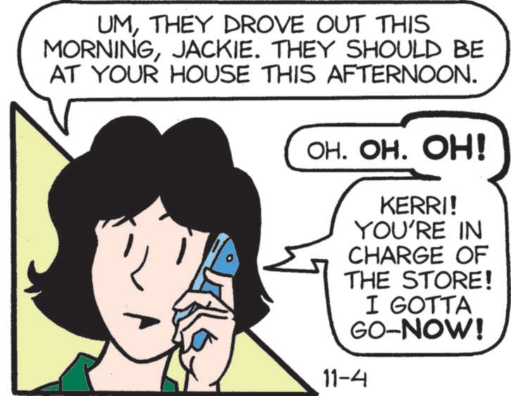 Fictional character OCR: UMTHEY DROVE OUT THIS MORNINGJACKIE. THEY SHOULD BE AT YOUR HOUSE THIS AFTERNOON. OH. OH. OH! KERRI! YOU'RE IN CHARGE OF THE STORE! I GOTTA GO-NOW! 11-4 UMTHEY DROVE OUT THIS MORNINGJACKIE . THEY SHOULD BE AT YOUR HOUSE THIS AFTERNOON . OH . OH . OH ! KERRI ! YOU'RE IN CHARGE OF THE STORE ! I GOTTA GO - NOW ! 11-4