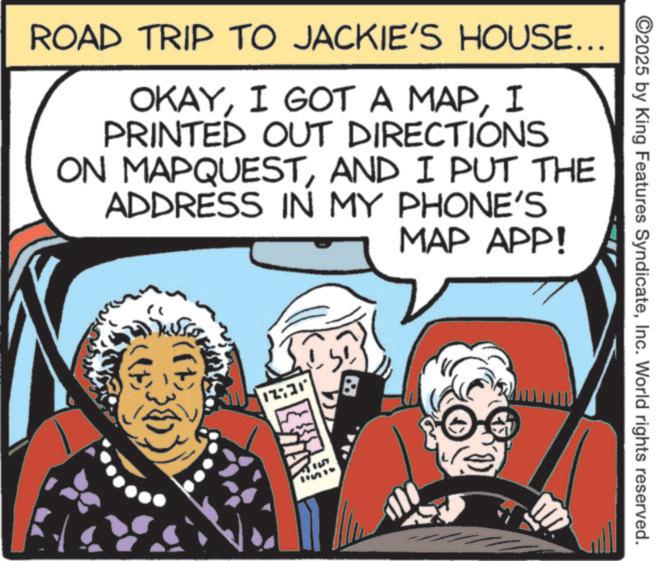 Comic book OCR: ROAD TRIP TO JACKIE'S HOUSE... OKAYI PRINTED OUT DIRECTIONS ON MAPQUESTAND I PUT THE ADDRESS IN MY PHONE'S MAP APP! 12:31 ©2025 by King Features SyndicateInc. World rights reserved. ROAD TRIP TO JACKIE'S HOUSE ... OKAYI GOT A MAPI PRINTED OUT DIRECTIONS ON MAPQUESTAND I PUT THE ADDRESS IN MY PHONE'S MAP APP ! 12:31 © 2025 by King Features SyndicateInc. World rights reserved .