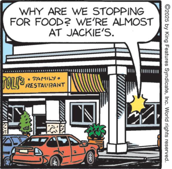 Fiction OCR: WHY ARE WE STOPPING FOR FOOD? WE'RE ALMOST AT JACKIE'S. • FAMILY POLIS RESTAURANT ©2025 by King Features SyndicateInc. World rights reserved. WHY ARE WE STOPPING FOR FOOD ? WE'RE ALMOST AT JACKIE'S . • FAMILY POLIS RESTAURANT © 2025 by King Features SyndicateInc. World rights reserved .
