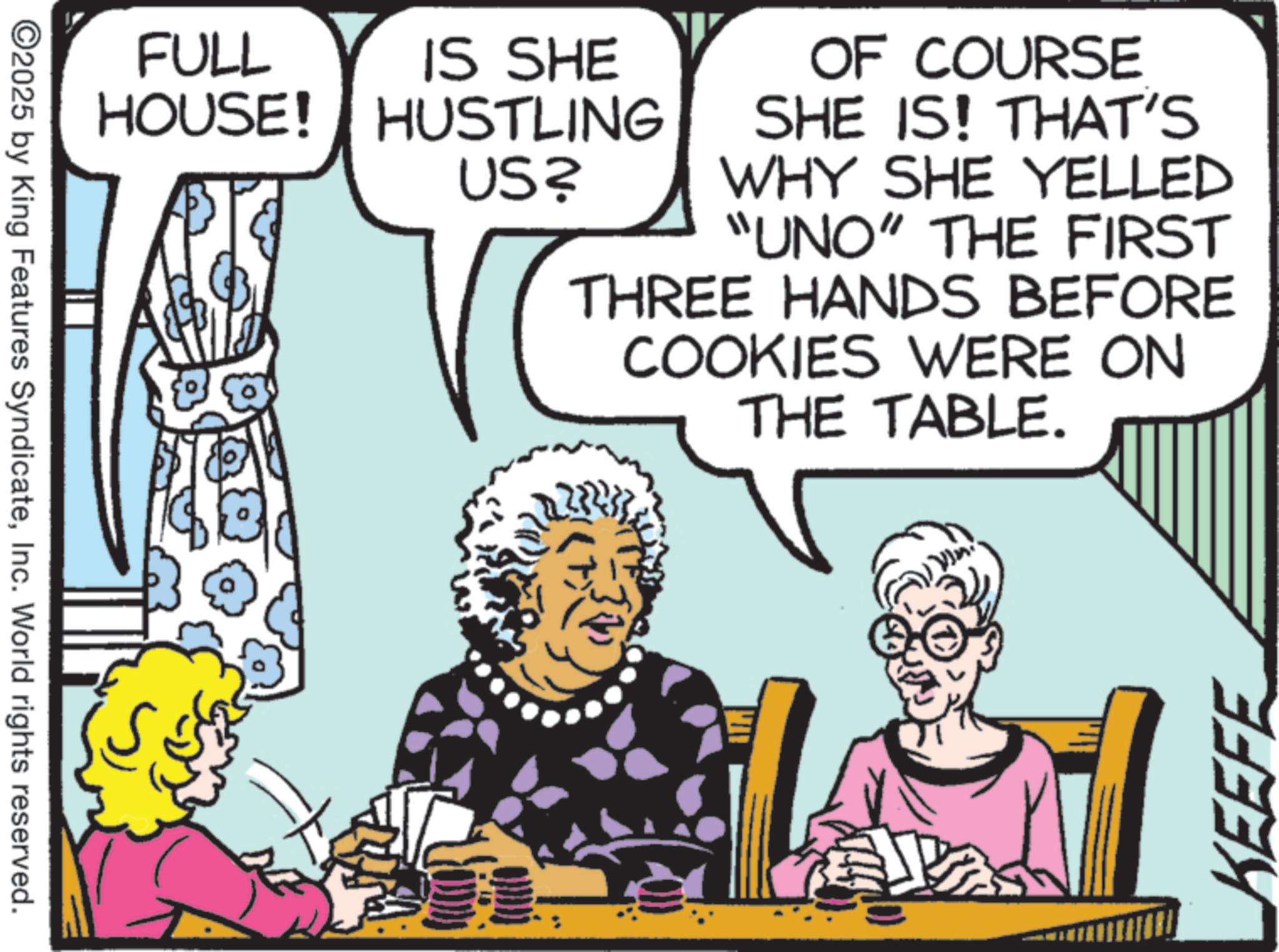 Comic book OCR: ©2025 by King Features SyndicateInc. World rights reserved. FULL HOUSE! IS SHE HUSTLING US? OF COURSE SHE IS! THAT'S WHY SHE YELLED "UNO" THE FIRST THREE HANDS BEFORE COOKIES WERE ON THE TABLE. KEEFE © 2025 by King Features SyndicateInc. World rights reserved . FULL HOUSE ! IS SHE HUSTLING US ? OF COURSE SHE IS ! THAT'S WHY SHE YELLED " UNO " THE FIRST THREE HANDS BEFORE COOKIES WERE ON THE TABLE . KEEFE