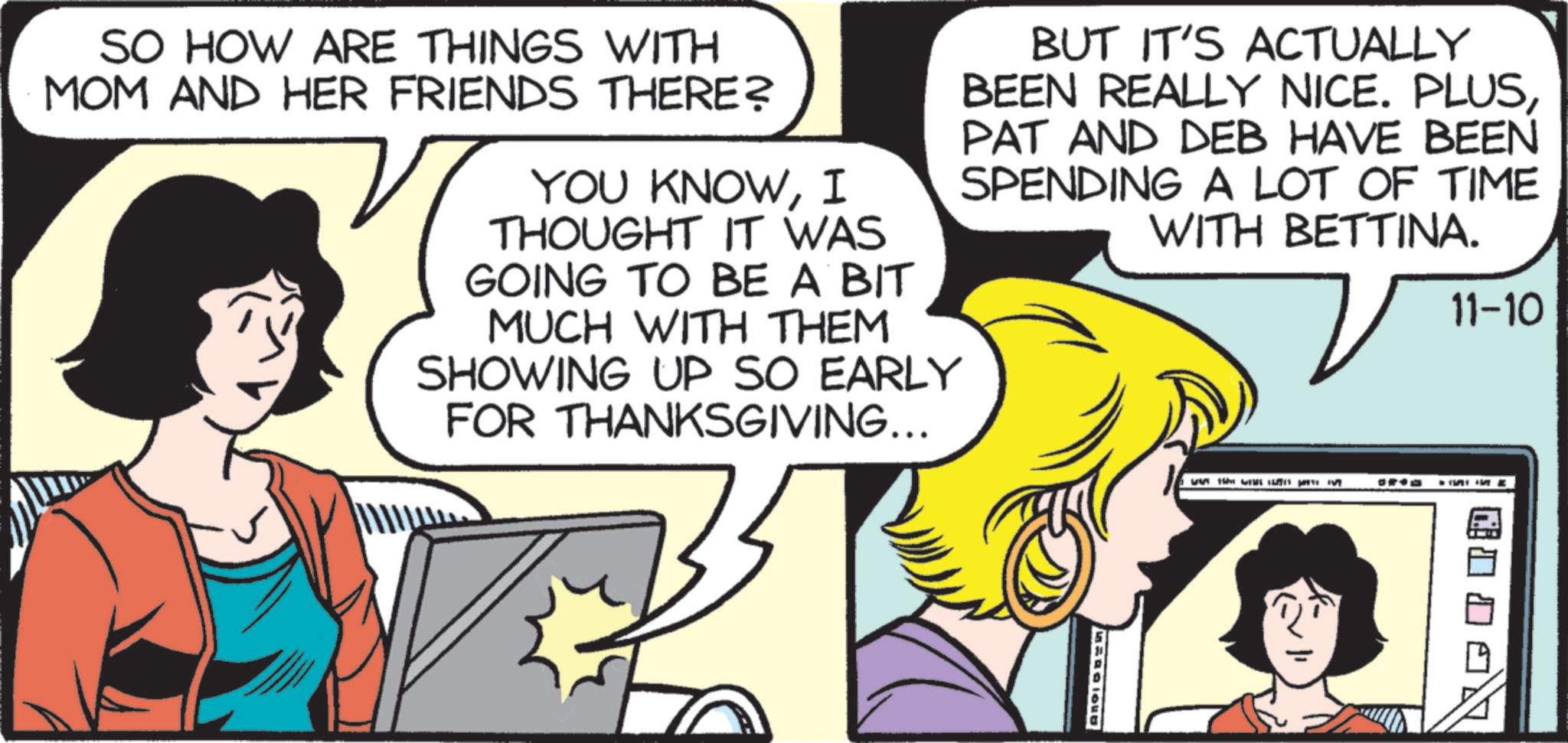 Animated cartoon OCR: SO HOW ARE THINGS WITH MOM AND HER FRIENDS THERE? YOU KNOWI THOUGHT IT WAS GOING TO BE A BIT MUCH WITH THEM SHOWING UP SO EARLY FOR THANKSGIVING... BUT IT'S ACTUALLY BEEN REALLY NICE. PLUSPAT AND DEB HAVE BEEN SPENDING A LOT OF TIME WITH BETTINA. 11-10 H SO HOW ARE THINGS WITH MOM AND HER FRIENDS THERE ? YOU KNOWI THOUGHT IT WAS GOING TO BE A BIT MUCH WITH THEM SHOWING UP SO EARLY FOR THANKSGIVING ... BUT IT'S ACTUALLY BEEN REALLY NICE . PLUSPAT AND DEB HAVE BEEN SPENDING A LOT OF TIME WITH BETTINA . 11-10 H