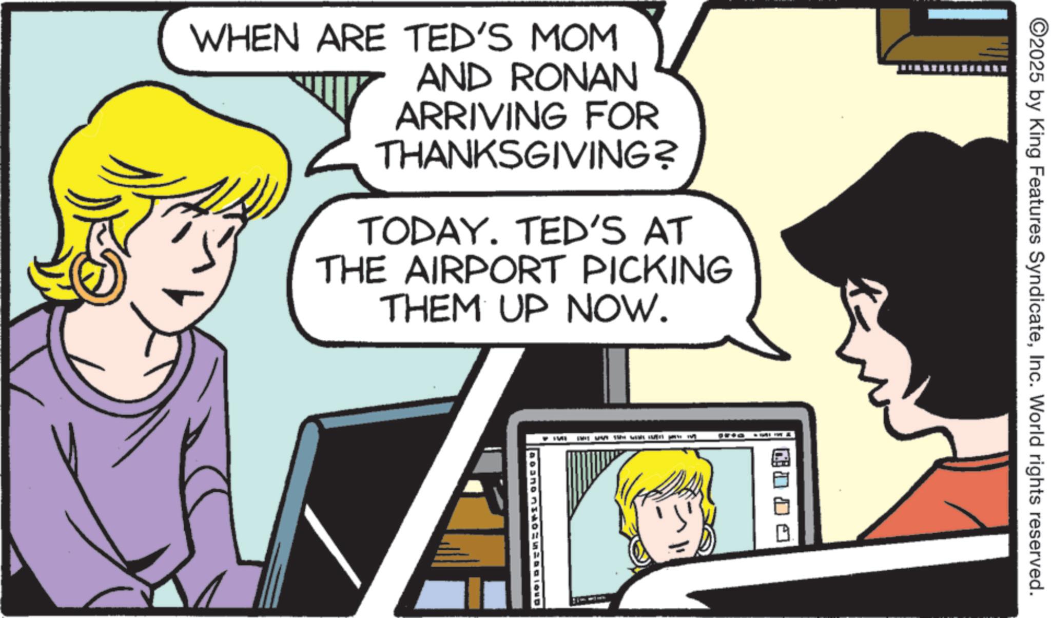 Publication OCR: WHEN ARE TED'S MOM AND RONAN ARRIVING FOR THANKSGIVING? TODAY. TED'S AT THE AIRPORT PICKING THEM UP NOW. ©2025 by King Features SyndicateInc. World rights reserved. WHEN ARE TED'S MOM AND RONAN ARRIVING FOR THANKSGIVING ? TODAY . TED'S AT THE AIRPORT PICKING THEM UP NOW . © 2025 by King Features SyndicateInc. World rights reserved .