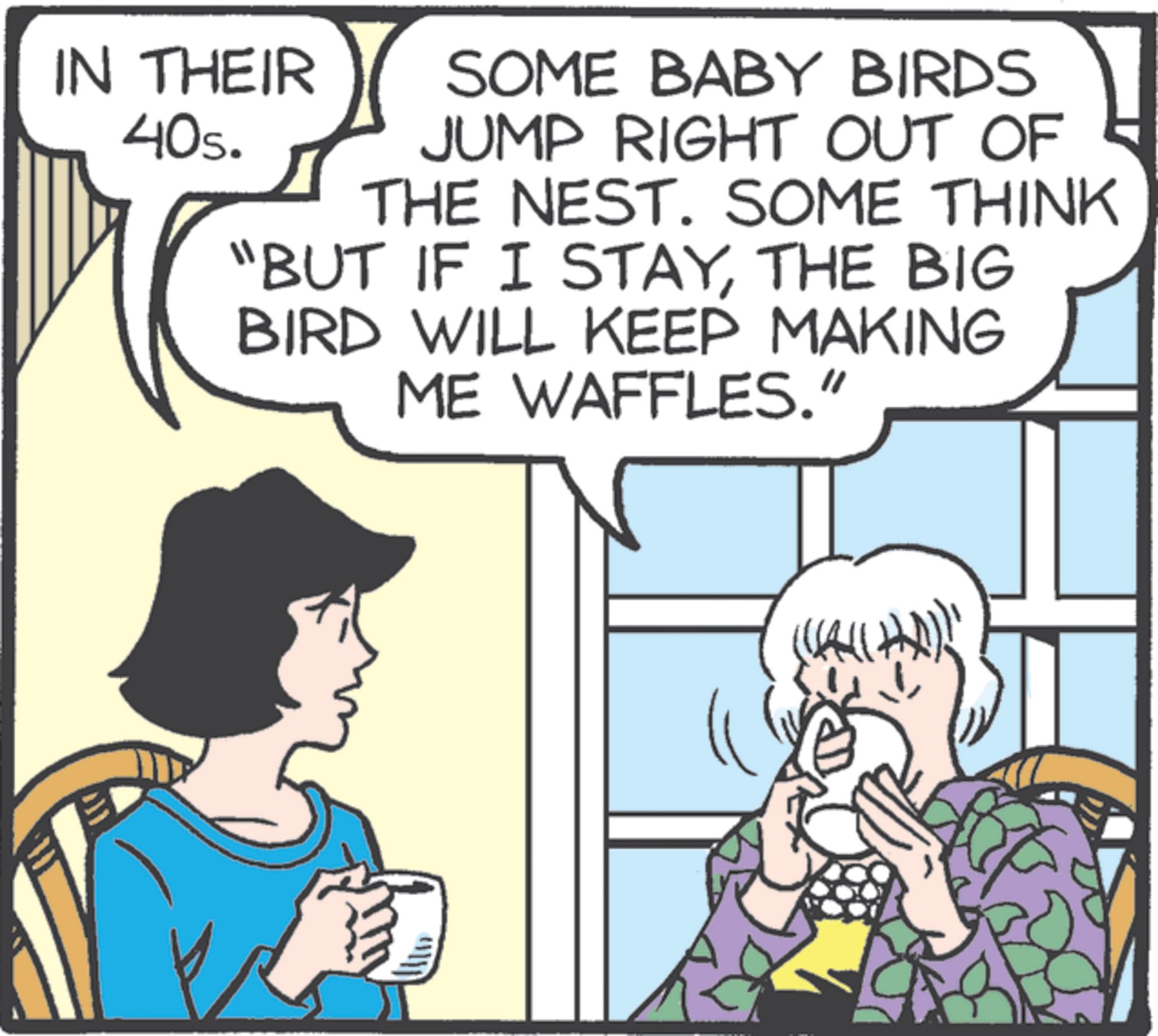 Animation OCR: IN THEIR 40s. SOME BABY BIRDS JUMP RIGHT OUT OF THE NEST. SOME THINK "BUT IF I STAYTHE BIG BIRD WILL KEEP MAKING ME WAFFLES." IN THEIR 40s . SOME BABY BIRDS JUMP RIGHT OUT OF THE NEST . SOME THINK " BUT IF I STAYTHE BIG BIRD WILL KEEP MAKING ME WAFFLES . "