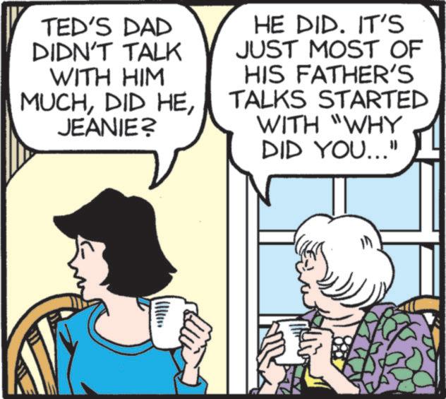 Animated cartoon OCR: TED'S DAD DIDN'T TALK WITH HIM MUCHJEANIE? HE DID. IT'S JUST MOST OF HIS FATHER'S TALKS STARTED WITH "WHY DID YOU..." TED'S DAD DIDN'T TALK WITH HIM MUCHDID HEJEANIE ? HE DID . IT'S JUST MOST OF HIS FATHER'S TALKS STARTED WITH " WHY DID YOU ... "