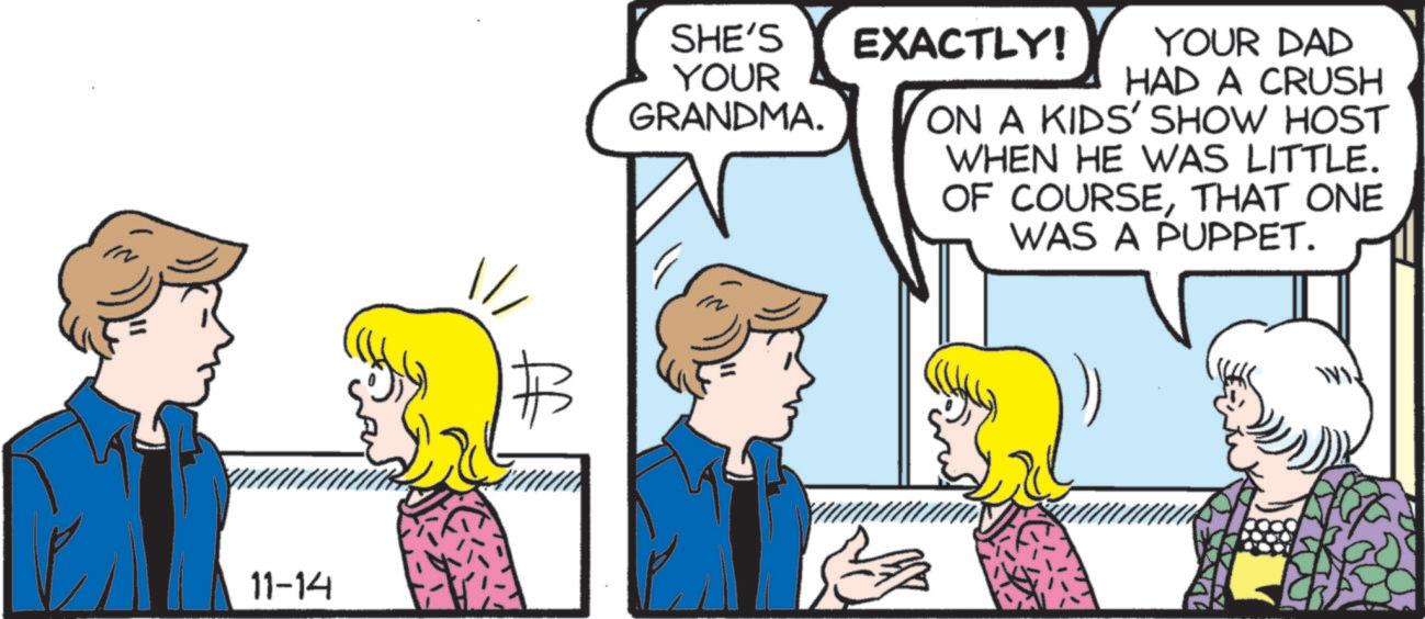 Fictional character OCR: 11-14 SHE'S YOUR GRANDMA. EXACTLY! YOUR DAD HAD A CRUSH ON A KIDS' SHOW HOST WHEN HE WAS LITTLE. OF COURSETHAT ONE WAS A PUPPET. 11-14 SHE'S YOUR GRANDMA . EXACTLY ! YOUR DAD HAD A CRUSH ON A KIDS ' SHOW HOST WHEN HE WAS LITTLE . OF COURSETHAT ONE WAS A PUPPET .