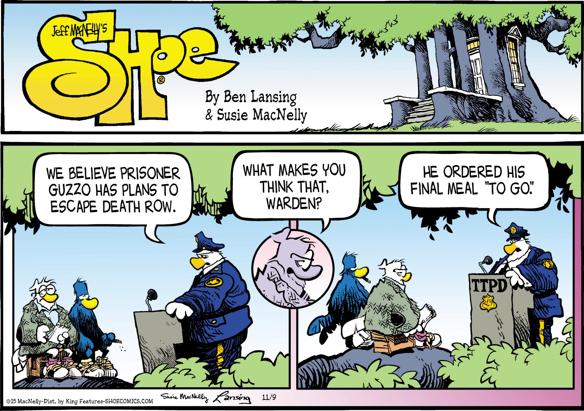 Graphics OCR: Jeff MANELLY'S Spe By Ben Lansing & Susie MacNelly WE BELIEVE PRISONER GUZZO HAS PLANS TO ESCAPE DEATH ROW. WHAT MAKES YOU THINK THATWARDEN? HE ORDERED HIS FINAL MEAL "TO GO" 25 MacNelly-Dist. by King Features-SHOECOMICS.COM Susie MacNelly Lansing 11/9 TTPD Jeff MANELLY'S Spe By Ben Lansing & Susie MacNelly WE BELIEVE PRISONER GUZZO HAS PLANS TO ESCAPE DEATH ROW . WHAT MAKES YOU THINK THATWARDEN ? HE ORDERED HIS FINAL MEAL " TO GO " 25 MacNelly - Dist . by King Features-SHOECOMICS.COM Susie MacNelly Lansing 11/9 TTPD