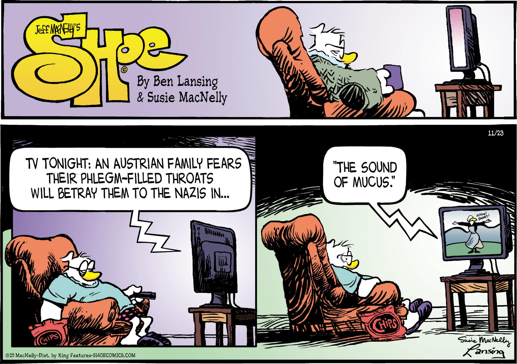 Animated cartoon OCR: Jeff MANELLY'S Spe By Ben Lansing & Susie MacNelly TV TONIGHT: AN AUSTRIAN FAMILY FEARS THEIR PHLEGM-FILLED THROATS WILL BETRAY THEM TO THE NAZIS IN... "THE SOUND OF MUCUS." ©25 MacNelly-Dist. by King Features-SHOECOMICS.COM ACHOO! SNORT! 11/23 CHIPS Susie MacNelly Lansing Jeff MANELLY'S Spe By Ben Lansing & Susie MacNelly TV TONIGHT : AN AUSTRIAN FAMILY FEARS THEIR PHLEGM - FILLED THROATS WILL BETRAY THEM TO THE NAZIS IN ... " THE SOUND OF MUCUS . " © 25 MacNelly - Dist . by King Features-SHOECOMICS.COM ACHOO ! SNORT ! 11/23 CHIPS Susie MacNelly Lansing