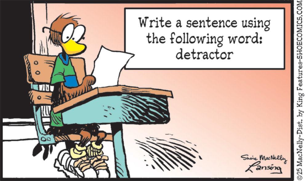 Beak OCR: Write a sentence using the following word: detractor Susie MacNelly Lansing © 25 MacNelly-Dist. by King Features-SHOECOMICS.COM Write a sentence using the following word : detractor Susie MacNelly Lansing © 25 MacNelly - Dist . by King Features-SHOECOMICS.COM