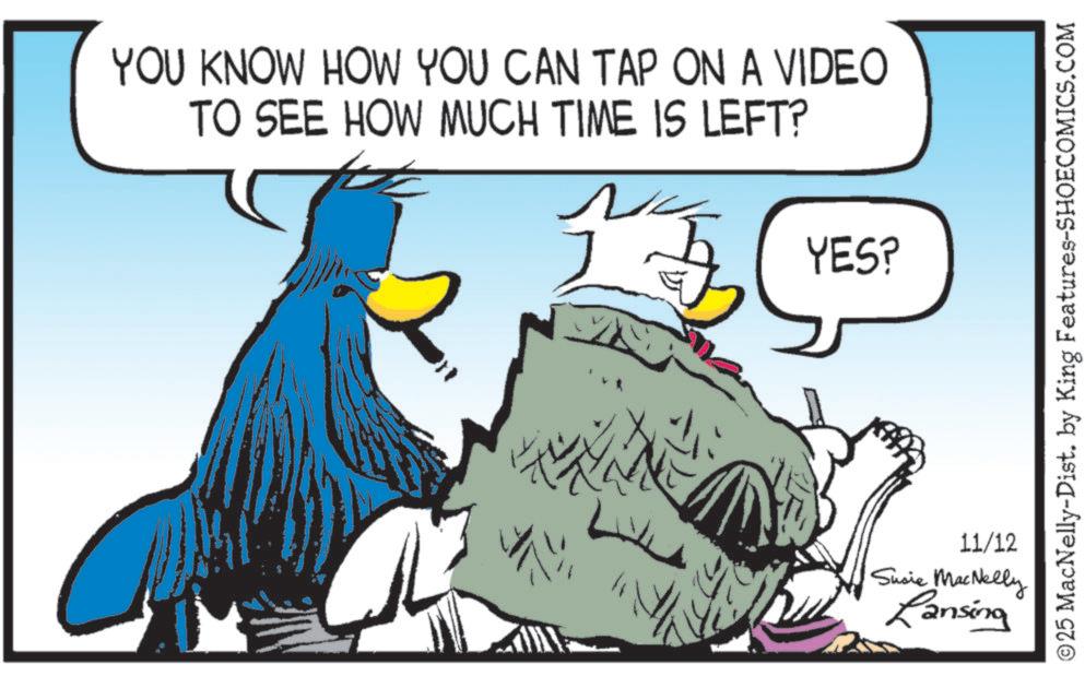 Graphics OCR: YOU KNOW HOW YOU CAN TAP ON A VIDEO TO SEE HOW MUCH TIME IS LEFT? YES? NA © 25 MacNelly-Dist. by King Features-SHOECOMICS.COM 11/12 Susie MacNelly Lansing YOU KNOW HOW YOU CAN TAP ON A VIDEO TO SEE HOW MUCH TIME IS LEFT ? YES ? NA © 25 MacNelly - Dist . by King Features-SHOECOMICS.COM 11/12 Susie MacNelly Lansing