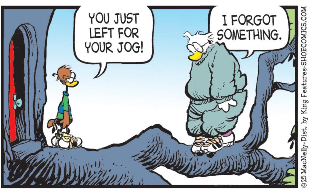 Fictional character OCR: YOU JUST LEFT FOR YOUR JOG! I FORGOT SOMETHING. ©25 MacNelly-Dist. by King Features-SHOECOMICS.COM YOU JUST LEFT FOR YOUR JOG ! I FORGOT SOMETHING . © 25 MacNelly - Dist . by King Features-SHOECOMICS.COM