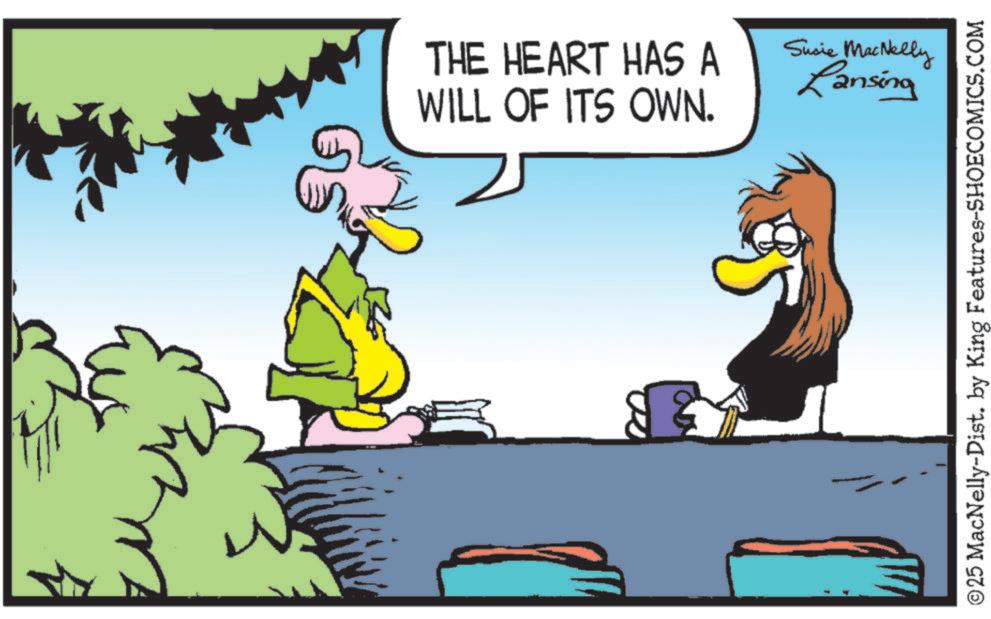 Bird OCR: THE HEART HAS A WILL OF ITS OWN. Susie MacNelly Lansing ©25 MacNelly-Dist. by King Features-SHOECOMICS.COM THE HEART HAS A WILL OF ITS OWN . Susie MacNelly Lansing © 25 MacNelly - Dist . by King Features-SHOECOMICS.COM