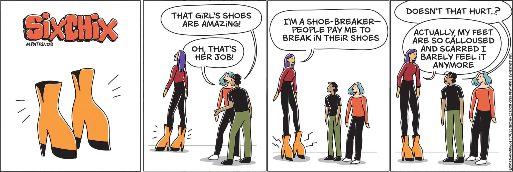 Costume design OCR: M / / SixCHIX M.PATRINOS THAT GIRL'S SHOES ARE AMAZING! OHTHAT'S HER JOB! I'M A SHOE-BREAKER- PEOPLE PAY ME TO BREAK IN THEIR SHOES DOESN'T THAT HURT...? ACTUALLYMY FEET ARE SO CALLOUSED AND SCARRED I BARELY FEEL IT ANYMORE 2025 M.PATRINOS 11/9/25 SiXCHIX 2025 KING FEATURES SYNDICATEINC. M / / SixCHIX M.PATRINOS THAT GIRL'S SHOES ARE AMAZING ! OHTHAT'S HER JOB ! I'M A SHOE - BREAKER- PEOPLE PAY ME TO BREAK IN THEIR SHOES DOESN'T THAT HURT ... ? ACTUALLYMY FEET ARE SO CALLOUSED AND SCARRED I BARELY FEEL IT ANYMORE 2025 M.PATRINOS 11/9/25 SiXCHIX 2025 KING FEATURES SYNDICATEINC .