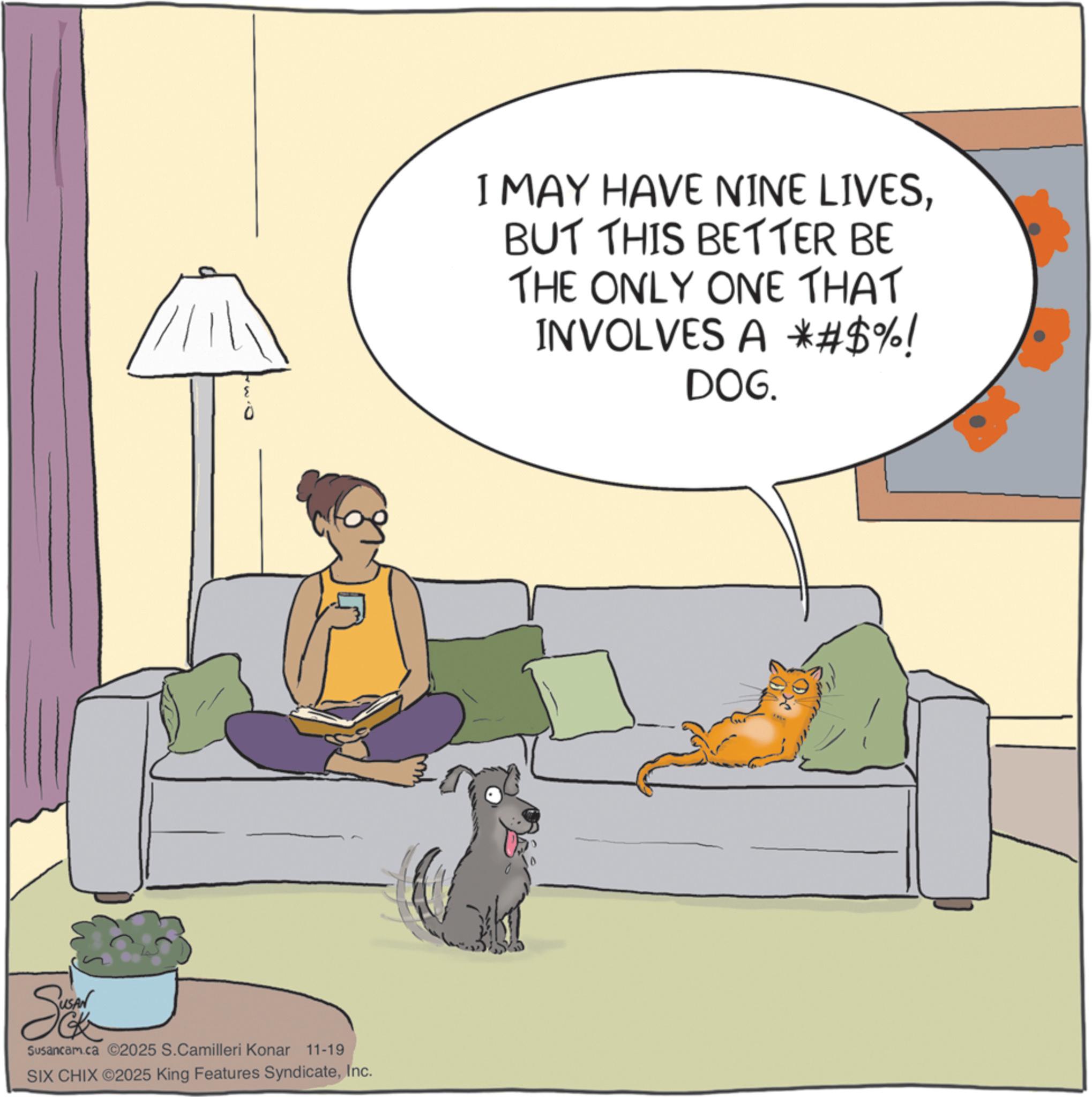 Animation OCR: So Susancam.ca ©2025 S.Camilleri Konar 11-19 SIX CHIX ©2025 King Features SyndicateInc. I MAY HAVE NINE LIVESBUT THIS BETTER BE THE ONLY ONE THAT INVOLVES A *#$%! DOG. So Susancam.ca © 2025 S.Camilleri Konar 11-19 SIX CHIX © 2025 King Features SyndicateInc. I MAY HAVE NINE LIVESBUT THIS BETTER BE THE ONLY ONE THAT INVOLVES A * # $ % ! DOG .