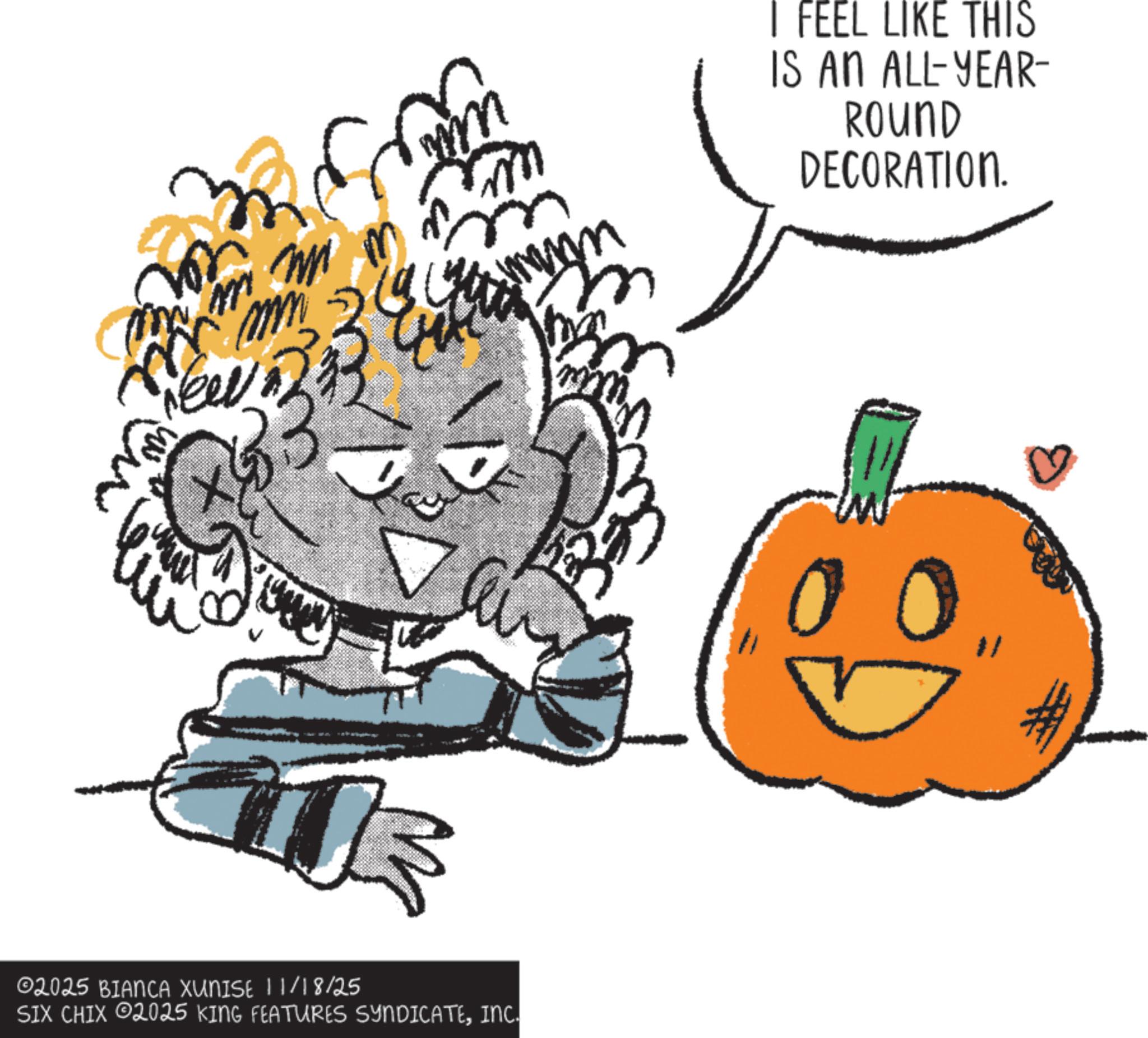 Fiction OCR: m m ?? ? I FEEL LIKE THIS IS AN ALL-YEAR- ROUND DECORATION. t 02025 BIANCA XUNISE 11/18/25 SIX CHIX 02025 KING FEATURES SYNDICATEINC. 00 m m ?? ? I FEEL LIKE THIS IS AN ALL - YEAR- ROUND DECORATION . t 02025 BIANCA XUNISE 11/18/25 SIX CHIX 02025 KING FEATURES SYNDICATEINC . 00