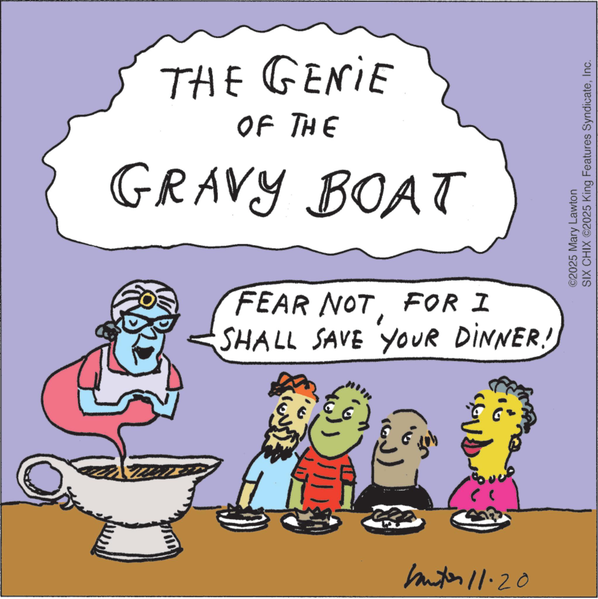 Boating OCR: THE GENIE OF THE GRAVY BOAT FEAR NOTFOR I SHALL SAVE YOUR DINNER! butor 11.20 ©2025 Mary Lawton SIX CHIX ©2025 King Features SyndicateInc. THE GENIE OF THE GRAVY BOAT FEAR NOTFOR I SHALL SAVE YOUR DINNER ! butor 11.20 © 2025 Mary Lawton SIX CHIX © 2025 King Features Syndicate