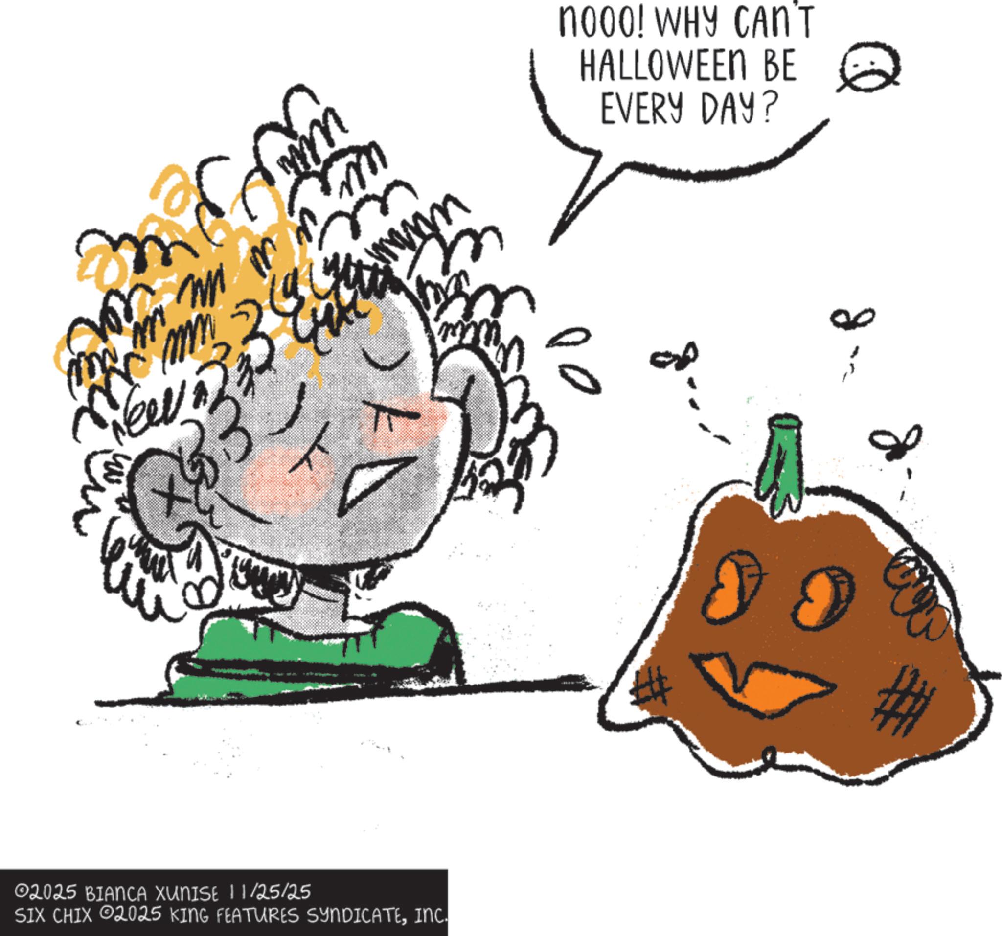 Natural foods OCR: mn 13 ?? T ©2025 BIANCA XUNISE 11/25/25 SIX CHIX 2025 KING FEATURES SYNDICATEINC. nooo! WHY CAN'T HALLOWEEN BE EVERY DAY? 00 mn 13 ?? T © 2025 BIANCA XUNISE 11/25/25 SIX CHIX 2025 KING FEATURES SYNDICATEINC . nooo ! WHY CAN'T HALLOWEEN BE EVERY DAY ? 00